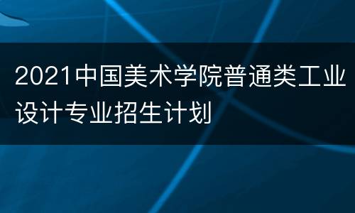 2021中国美术学院普通类工业设计专业招生计划