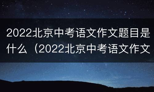 2022北京中考语文作文题目是什么（2022北京中考语文作文题目是什么题）