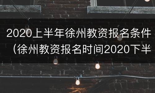 2020上半年徐州教资报名条件（徐州教资报名时间2020下半年）