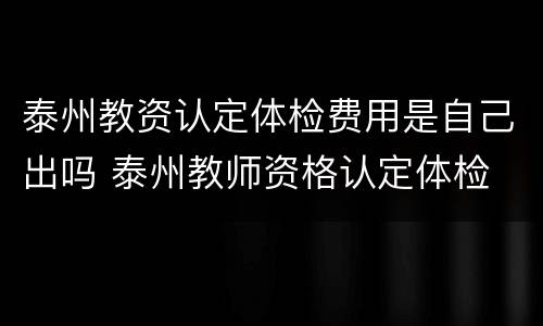 泰州教资认定体检费用是自己出吗 泰州教师资格认定体检