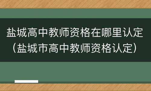 盐城高中教师资格在哪里认定（盐城市高中教师资格认定）