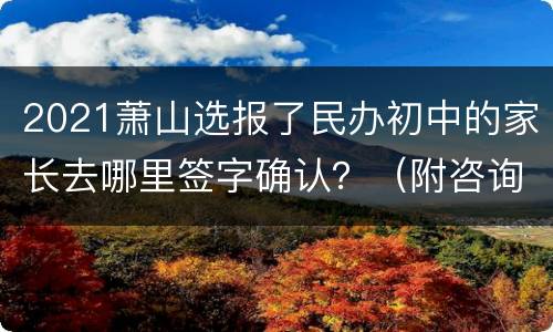 2021萧山选报了民办初中的家长去哪里签字确认？（附咨询电话）