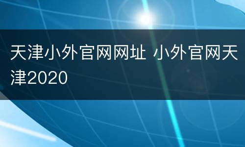 天津小外官网网址 小外官网天津2020