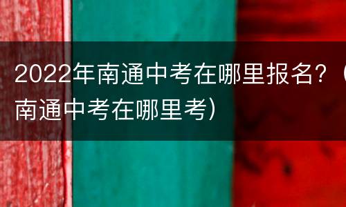 2022年南通中考在哪里报名?（南通中考在哪里考）