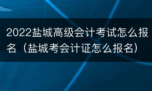 2022盐城高级会计考试怎么报名（盐城考会计证怎么报名）