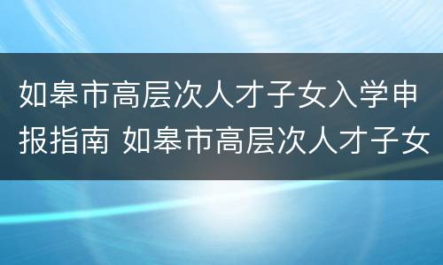 如皋市高层次人才子女入学申报指南 如皋市高层次人才子女入学申报指南最新