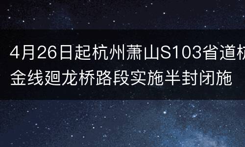 4月26日起杭州萧山S103省道杭金线廻龙桥路段实施半封闭施工