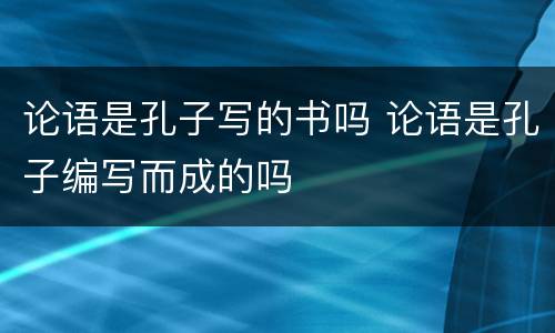 论语是孔子写的书吗 论语是孔子编写而成的吗