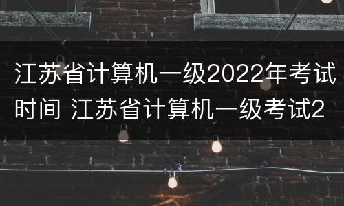 江苏省计算机一级2022年考试时间 江苏省计算机一级考试2021考试时间