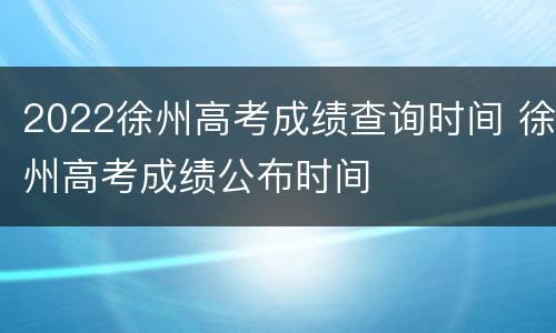 2022徐州高考成绩查询时间 徐州高考成绩公布时间