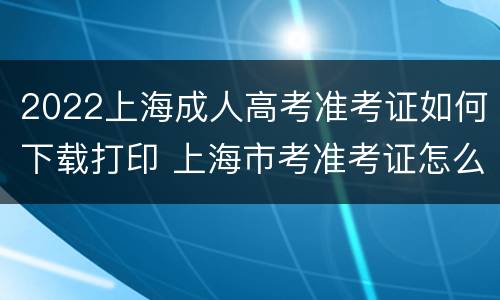 2022上海成人高考准考证如何下载打印 上海市考准考证怎么下载下来