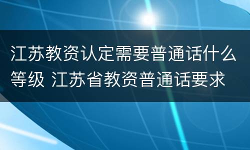 江苏教资认定需要普通话什么等级 江苏省教资普通话要求