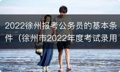 2022徐州报考公务员的基本条件（徐州市2022年度考试录用公务员简章）