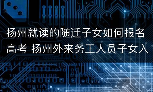 扬州就读的随迁子女如何报名高考 扬州外来务工人员子女入学最新政策