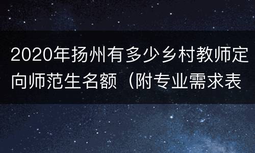 2020年扬州有多少乡村教师定向师范生名额（附专业需求表）