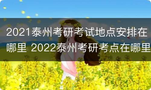 2021泰州考研考试地点安排在哪里 2022泰州考研考点在哪里