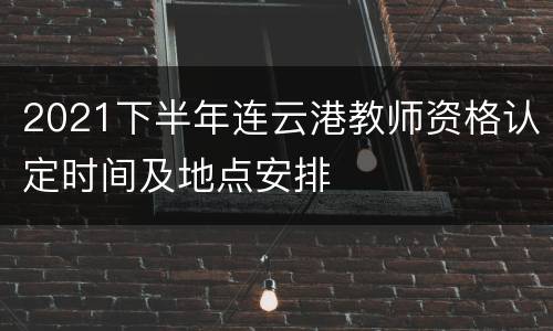 2021下半年连云港教师资格认定时间及地点安排