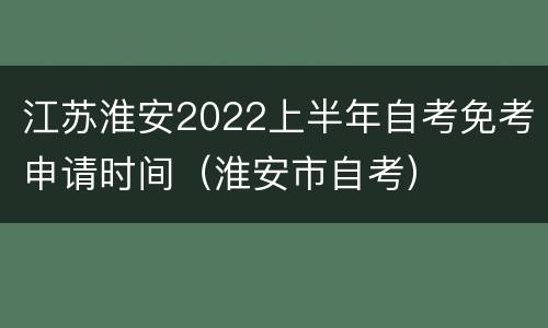 江苏淮安2022上半年自考免考申请时间（淮安市自考）