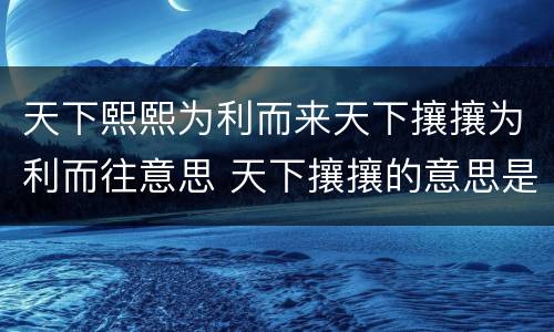 天下熙熙为利而来天下攘攘为利而往意思 天下攘攘的意思是什么