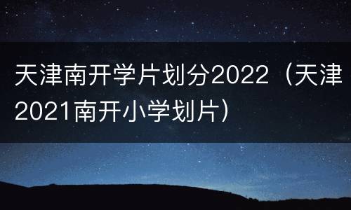 天津南开学片划分2022（天津2021南开小学划片）