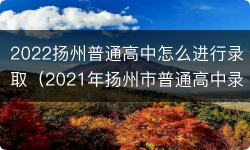 2022扬州普通高中怎么进行录取（2021年扬州市普通高中录取率）