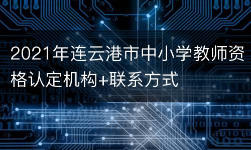 2021年连云港市中小学教师资格认定机构+联系方式