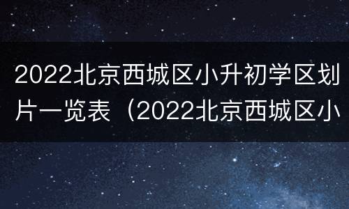 2022北京西城区小升初学区划片一览表（2022北京西城区小升初学区划片一览表）