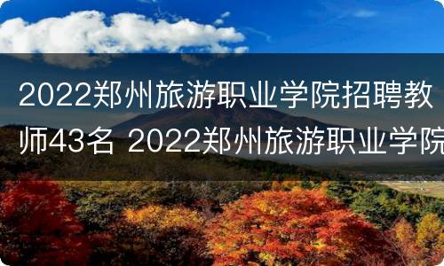 2022郑州旅游职业学院招聘教师43名 2022郑州旅游职业学院招聘教师43名