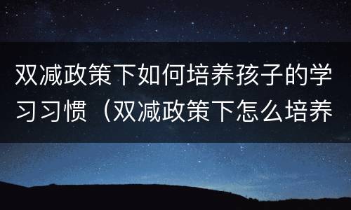 双减政策下如何培养孩子的学习习惯（双减政策下怎么培养孩子）