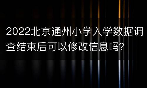 2022北京通州小学入学数据调查结束后可以修改信息吗？