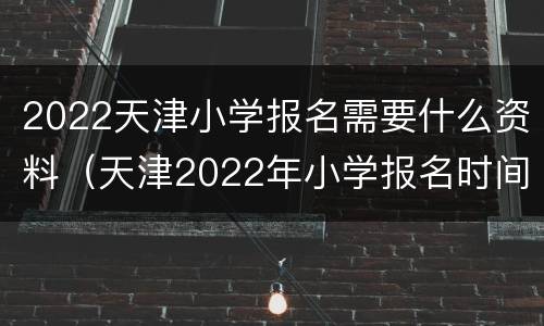 2022天津小学报名需要什么资料（天津2022年小学报名时间）