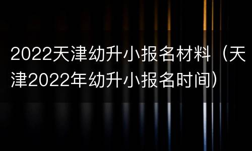 2022天津幼升小报名材料（天津2022年幼升小报名时间）