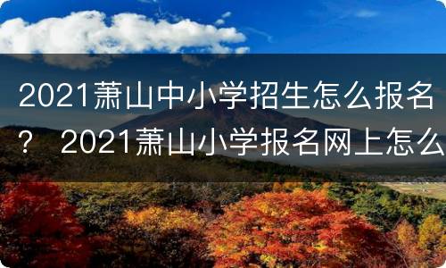 2021萧山中小学招生怎么报名？ 2021萧山小学报名网上怎么报