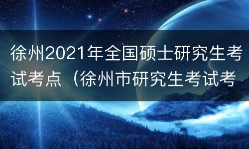 徐州2021年全国硕士研究生考试考点（徐州市研究生考试考点）