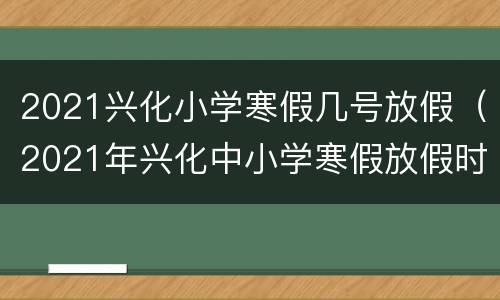 2021兴化小学寒假几号放假（2021年兴化中小学寒假放假时间）