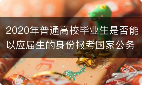 2020年普通高校毕业生是否能以应届生的身份报考国家公务员？