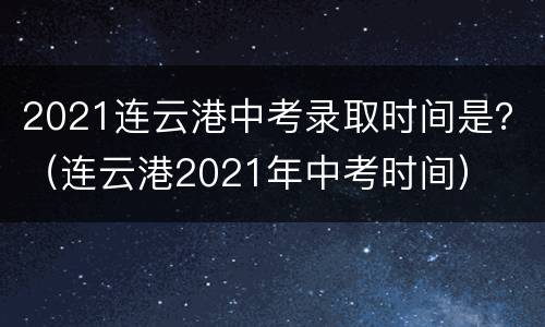 2021连云港中考录取时间是？（连云港2021年中考时间）