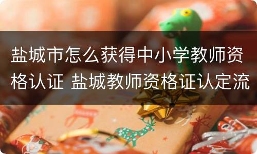 盐城市怎么获得中小学教师资格认证 盐城教师资格证认定流程