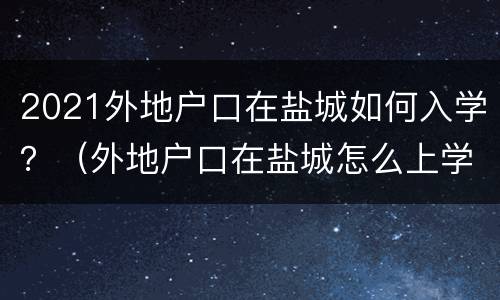 2021外地户口在盐城如何入学？（外地户口在盐城怎么上学）