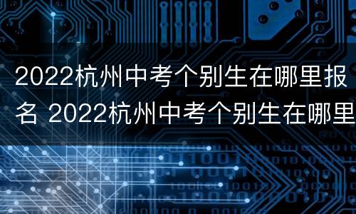 2022杭州中考个别生在哪里报名 2022杭州中考个别生在哪里报名考试