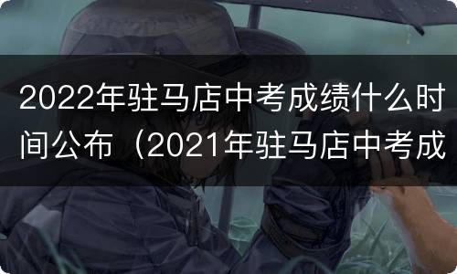 2022年驻马店中考成绩什么时间公布（2021年驻马店中考成绩公布时间）