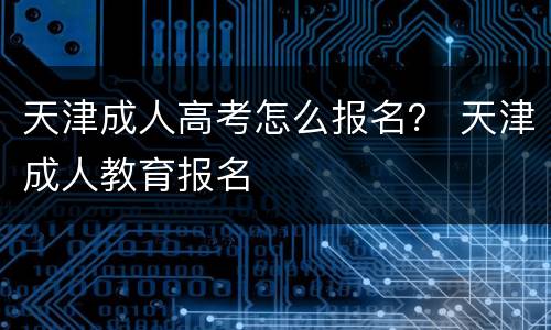 天津成人高考怎么报名？ 天津成人教育报名