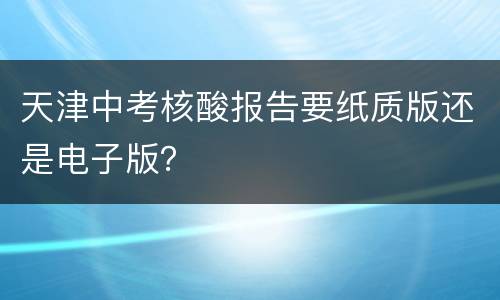 天津中考核酸报告要纸质版还是电子版？