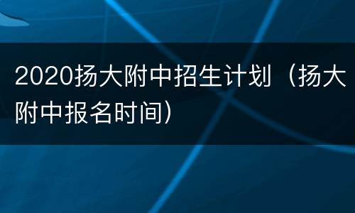 2020扬大附中招生计划（扬大附中报名时间）