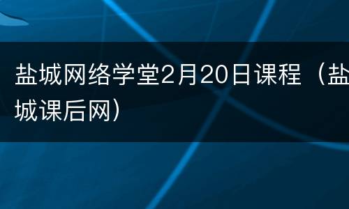 盐城网络学堂2月20日课程（盐城课后网）