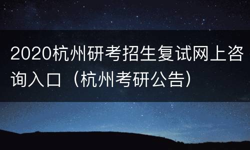 2020杭州研考招生复试网上咨询入口（杭州考研公告）