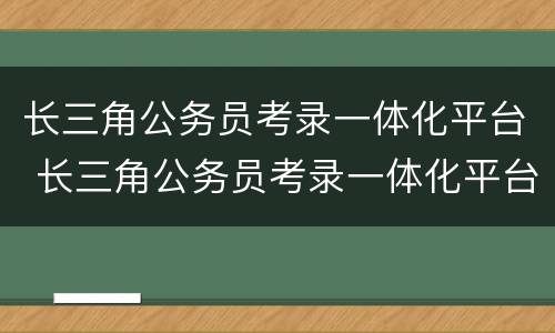 长三角公务员考录一体化平台 长三角公务员考录一体化平台网站官网2024