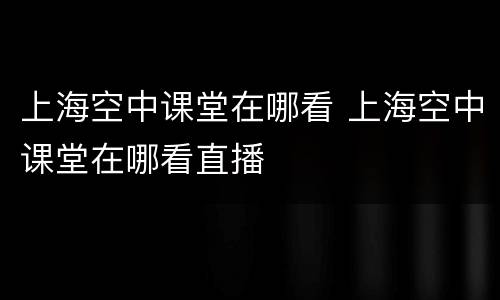 上海空中课堂在哪看 上海空中课堂在哪看直播