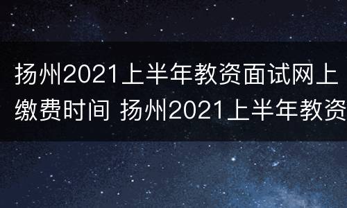 扬州2021上半年教资面试网上缴费时间 扬州2021上半年教资面试网上缴费时间公布