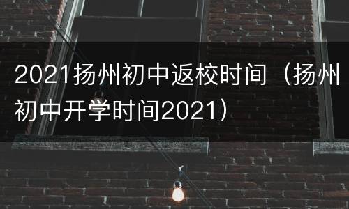 2021扬州初中返校时间（扬州初中开学时间2021）